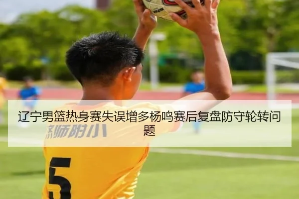 辽宁男篮热身赛失误增多杨鸣赛后复盘防守轮转问题（milan）